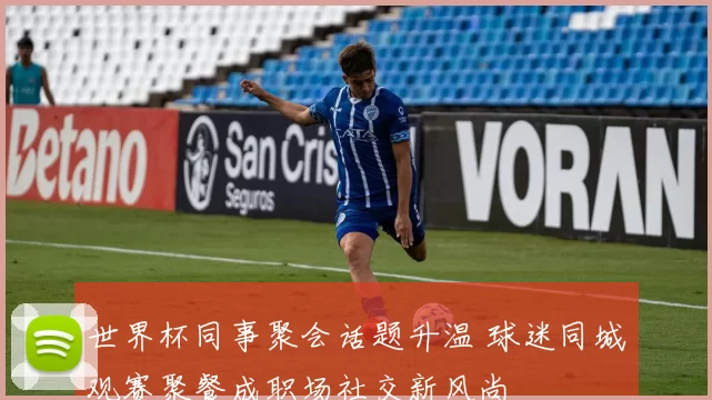 世界杯同事聚会话题升温 球迷同城观赛聚餐成职场社交新风尚