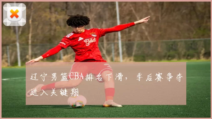 辽宁男篮CBA排名下滑,季后赛争夺进入关键期