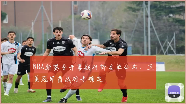 NBA新赛季开幕战对阵名单公布，卫冕冠军首战对手确定