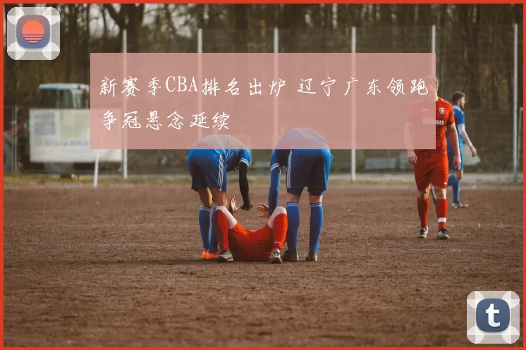 新赛季CBA排名出炉 辽宁广东领跑争冠悬念延续