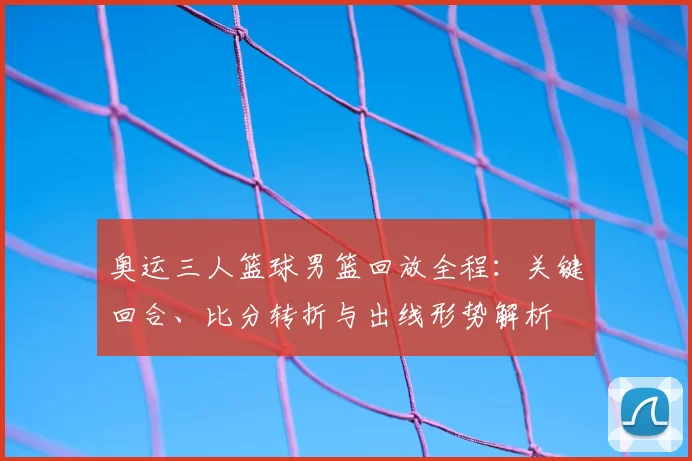 奥运三人篮球男篮回放全程:关键回合、比分转折与出线形势解析