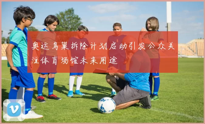 奥运鸟巢拆除计划启动引发公众关注体育场馆未来用途