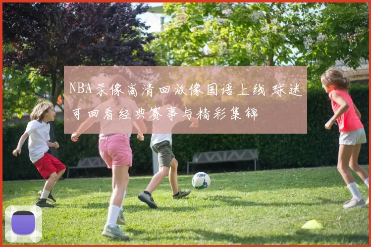 NBA录像高清回放像国语上线 球迷可回看经典赛事与精彩集锦