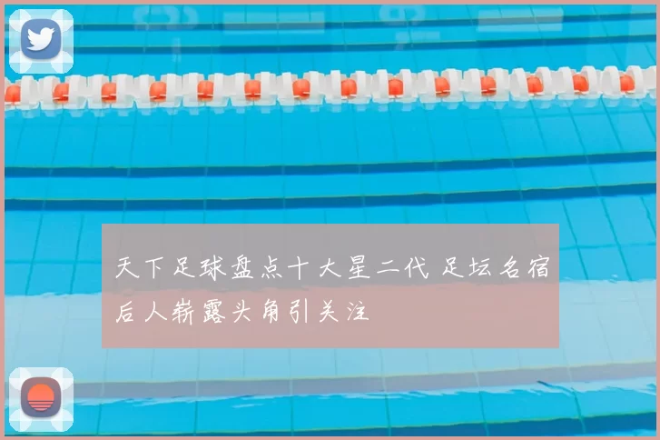 天下足球盘点十大星二代 足坛名宿后人崭露头角引关注