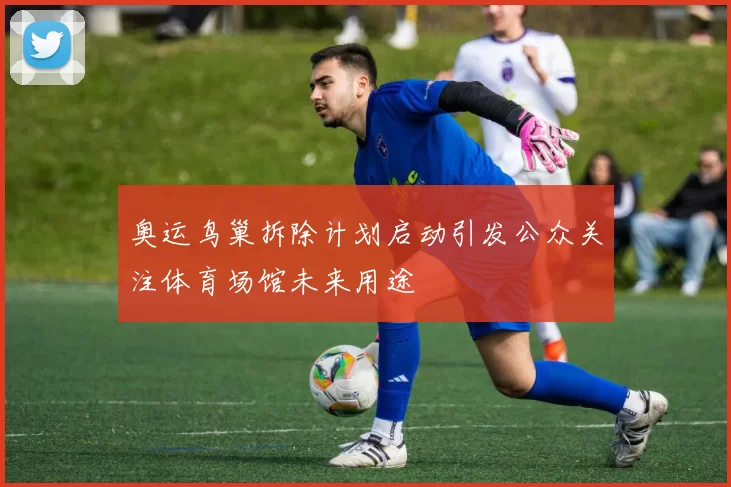 奥运鸟巢拆除计划启动引发公众关注体育场馆未来用途