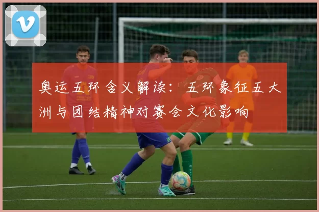 奥运五环含义解读：五环象征五大洲与团结精神对赛会文化影响