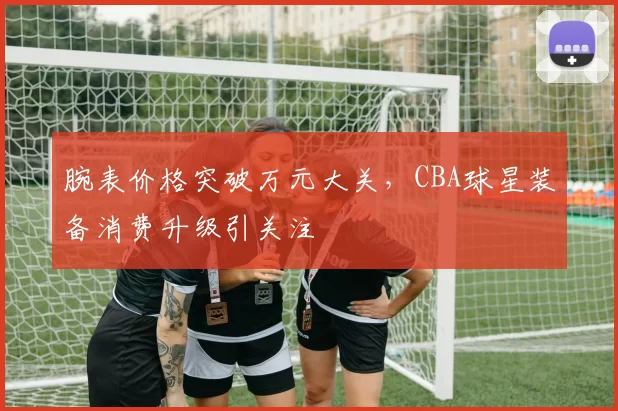 腕表价格突破万元大关,CBA球星装备消费升级引关注