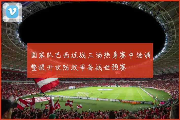 国家队巴西连战三场热身赛中场调整提升攻防效率备战世预赛