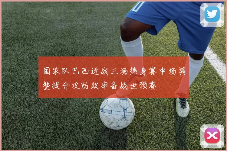 国家队巴西连战三场热身赛中场调整提升攻防效率备战世预赛