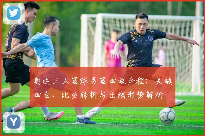 奥运三人篮球男篮回放全程:关键回合、比分转折与出线形势解析