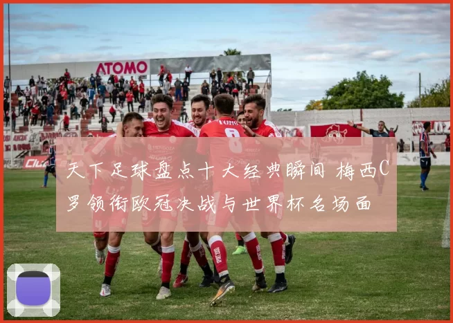 天下足球盘点十大经典瞬间 梅西C罗领衔欧冠决战与世界杯名场面