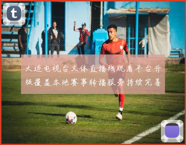 大连电视台文体直播线观看平台升级覆盖本地赛事转播服务持续完善