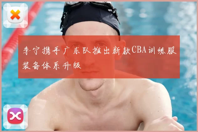 李宁携手广东队推出新款CBA训练服装备体系升级