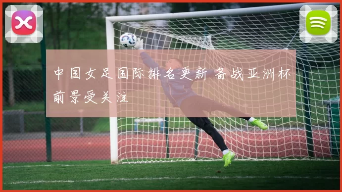 中国女足国际排名更新 备战亚洲杯前景受关注