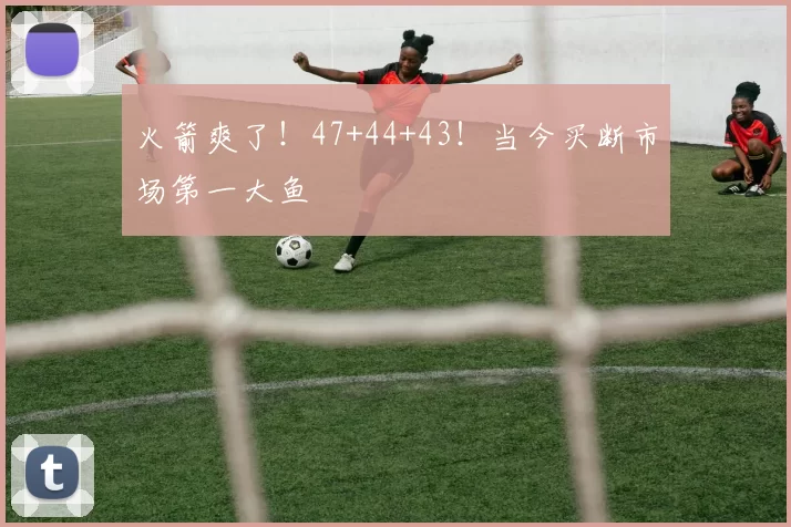 火箭爽了!47+44+43!当今买断市场第一大鱼