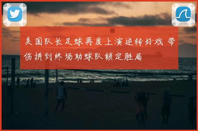 美国队长足球再度上演逆转好戏 带伤拼到终场助球队锁定胜局