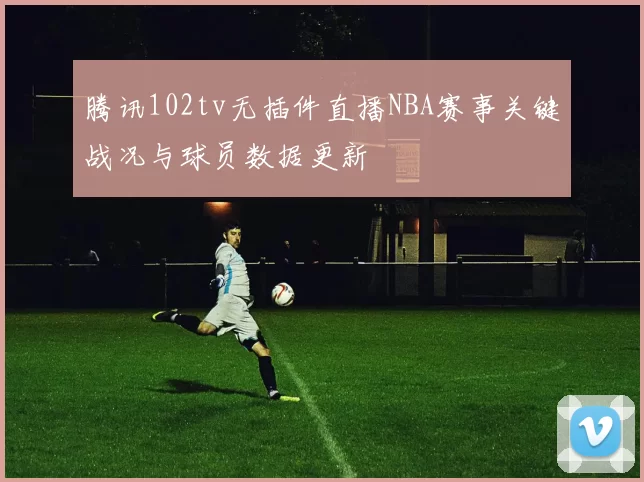 腾讯102tv无插件直播NBA赛事关键战况与球员数据更新