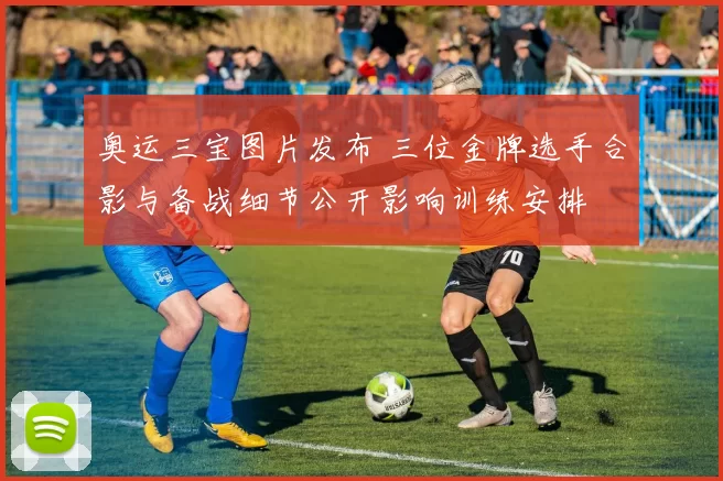 奥运三宝图片发布 三位金牌选手合影与备战细节公开影响训练安排