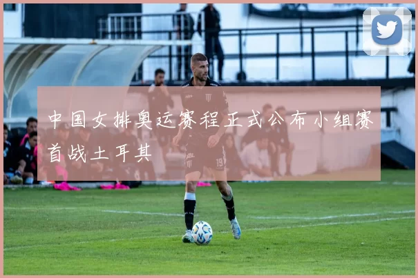 中国女排奥运赛程正式公布小组赛首战土耳其