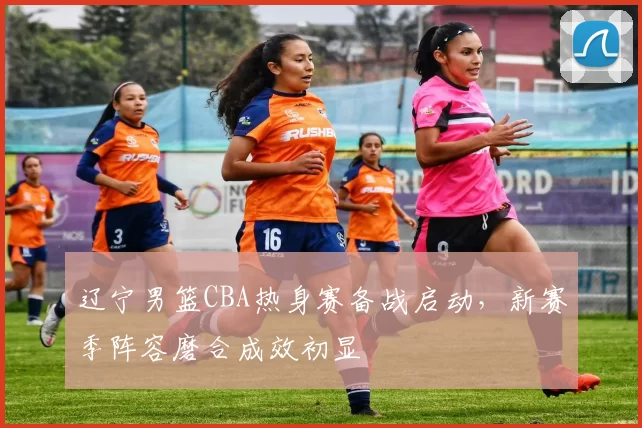 辽宁男篮CBA热身赛备战启动,新赛季阵容磨合成效初显