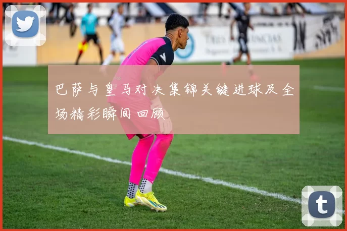 巴萨与皇马对决集锦关键进球及全场精彩瞬间回顾