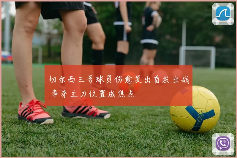 切尔西三号球员伤愈复出首发出战 争夺主力位置成焦点