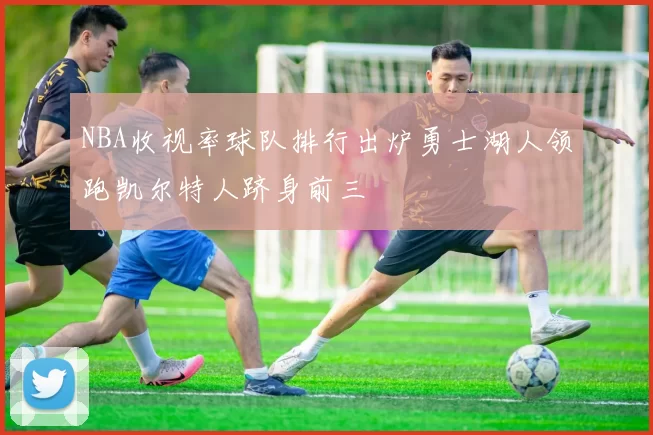 NBA收视率球队排行出炉勇士湖人领跑凯尔特人跻身前三