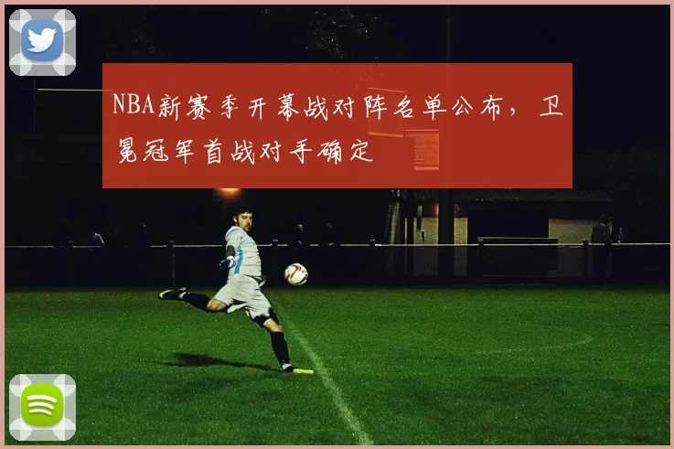 NBA新赛季开幕战对阵名单公布，卫冕冠军首战对手确定