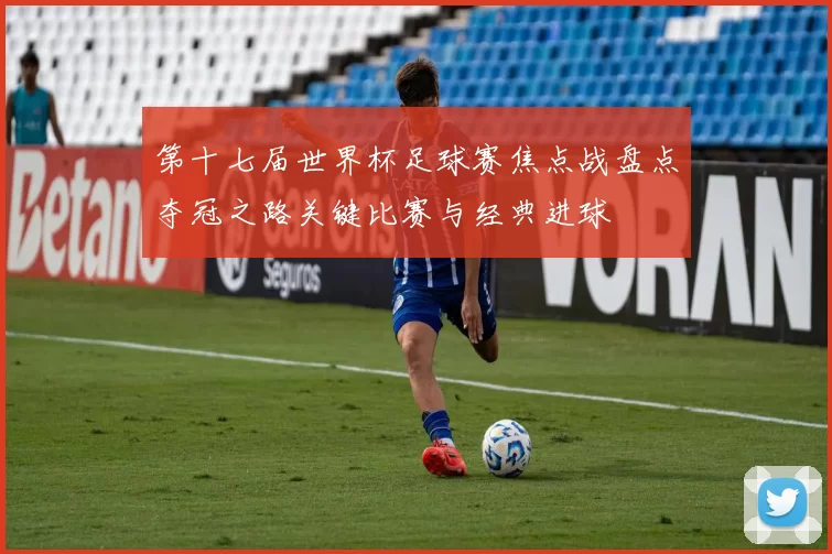 第十七届世界杯足球赛焦点战盘点夺冠之路关键比赛与经典进球