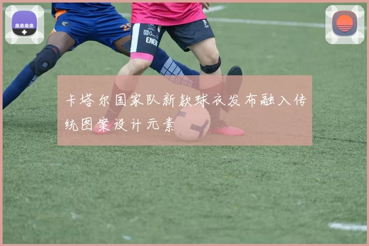 卡塔尔国家队新款球衣发布融入传统图案设计元素