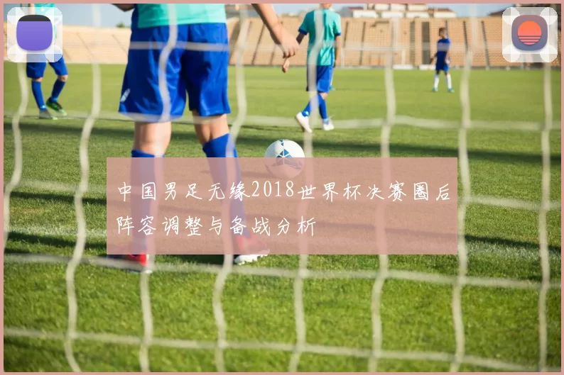 中国男足无缘2018世界杯决赛圈后阵容调整与备战分析