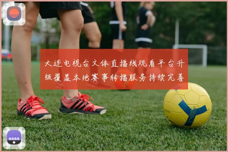 大连电视台文体直播线观看平台升级覆盖本地赛事转播服务持续完善