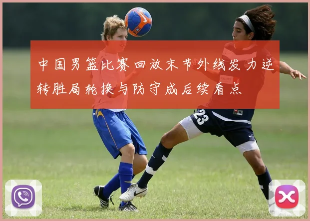 中国男篮比赛回放末节外线发力逆转胜局轮换与防守成后续看点