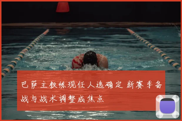 巴萨主教练现任人选确定 新赛季备战与战术调整成焦点