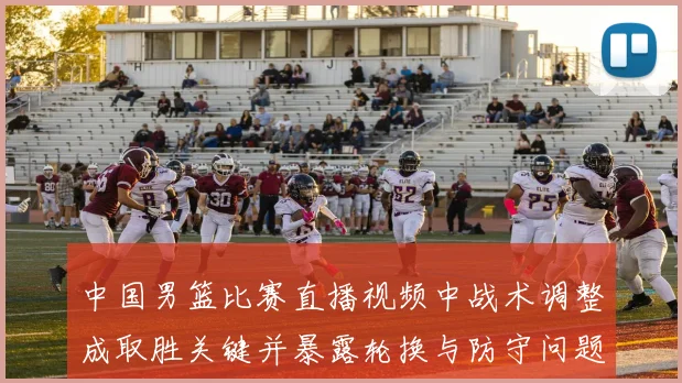 中国男篮比赛直播视频中战术调整成取胜关键并暴露轮换与防守问题