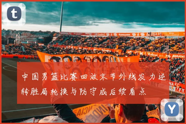 中国男篮比赛回放末节外线发力逆转胜局轮换与防守成后续看点